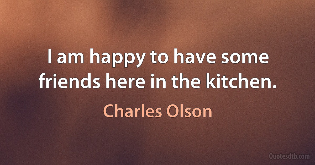 I am happy to have some friends here in the kitchen. (Charles Olson)