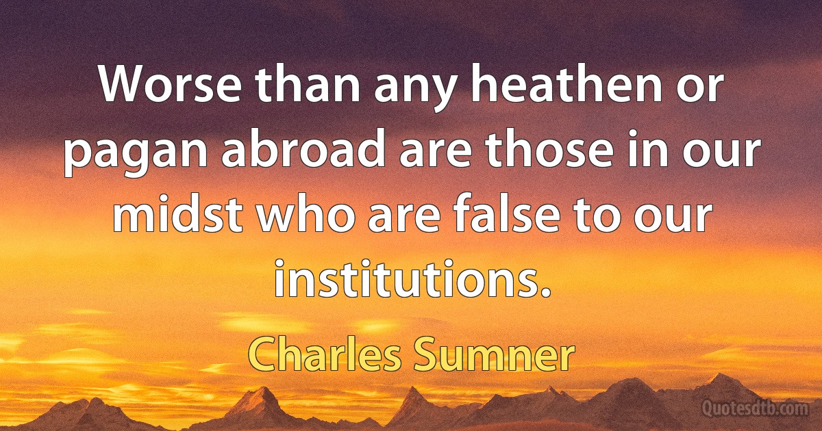 Worse than any heathen or pagan abroad are those in our midst who are false to our institutions. (Charles Sumner)