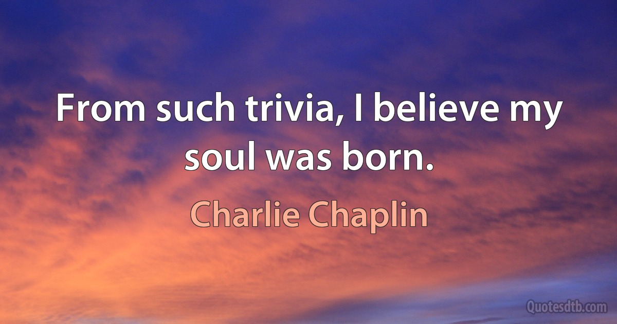 From such trivia, I believe my soul was born. (Charlie Chaplin)