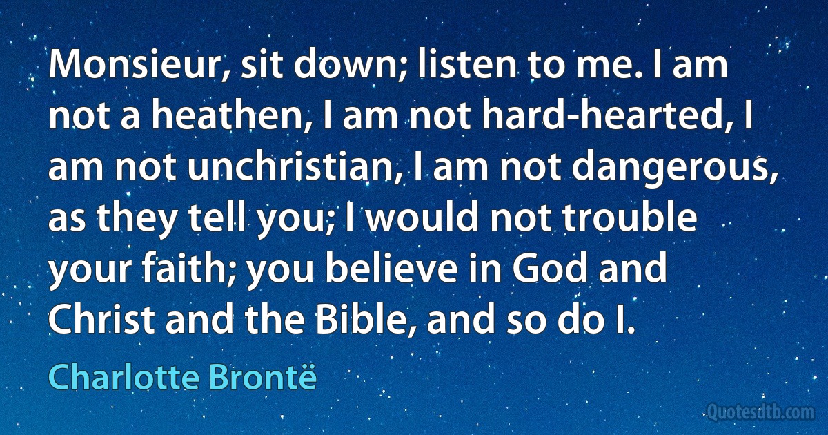 Monsieur, sit down; listen to me. I am not a heathen, I am not hard-hearted, I am not unchristian, I am not dangerous, as they tell you; I would not trouble your faith; you believe in God and Christ and the Bible, and so do I. (Charlotte Brontë)