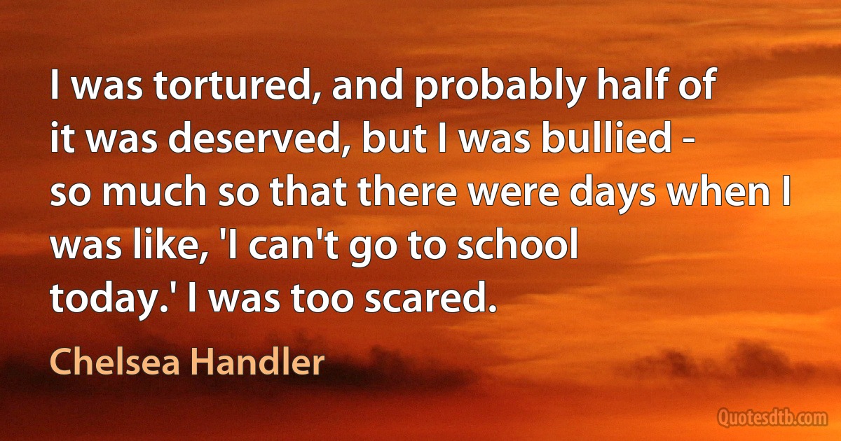 I was tortured, and probably half of it was deserved, but I was bullied - so much so that there were days when I was like, 'I can't go to school today.' I was too scared. (Chelsea Handler)