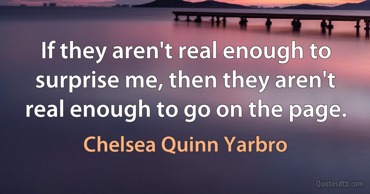 If they aren't real enough to surprise me, then they aren't real enough to go on the page. (Chelsea Quinn Yarbro)