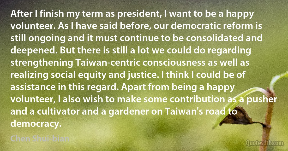 After I finish my term as president, I want to be a happy volunteer. As I have said before, our democratic reform is still ongoing and it must continue to be consolidated and deepened. But there is still a lot we could do regarding strengthening Taiwan-centric consciousness as well as realizing social equity and justice. I think I could be of assistance in this regard. Apart from being a happy volunteer, I also wish to make some contribution as a pusher and a cultivator and a gardener on Taiwan's road to democracy. (Chen Shui-bian)