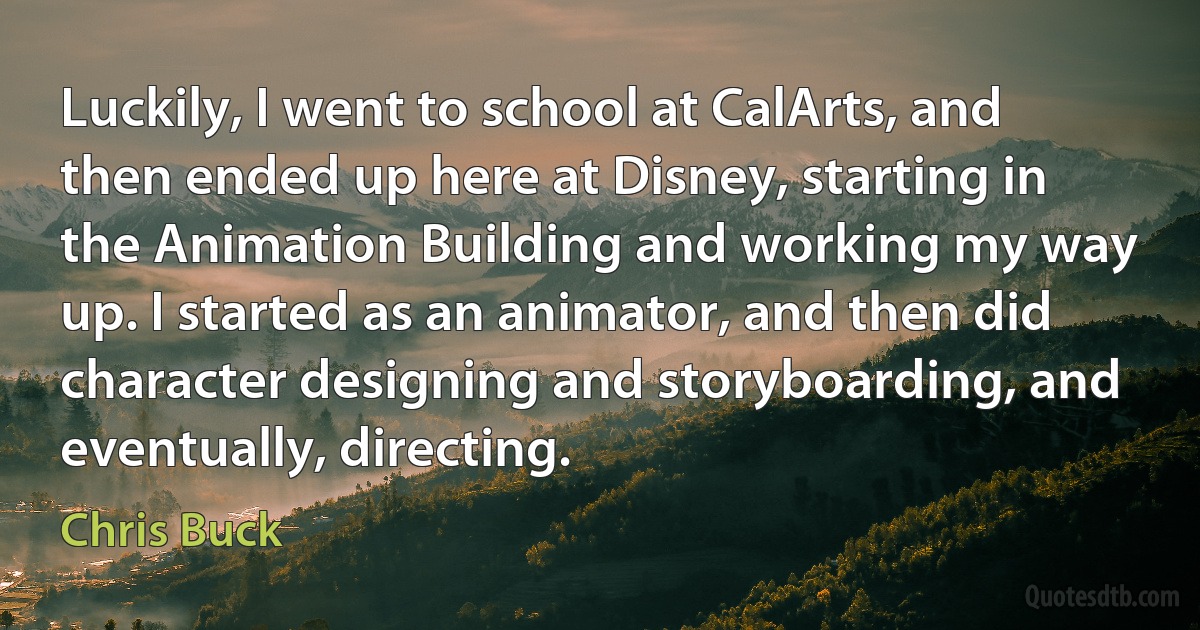 Luckily, I went to school at CalArts, and then ended up here at Disney, starting in the Animation Building and working my way up. I started as an animator, and then did character designing and storyboarding, and eventually, directing. (Chris Buck)