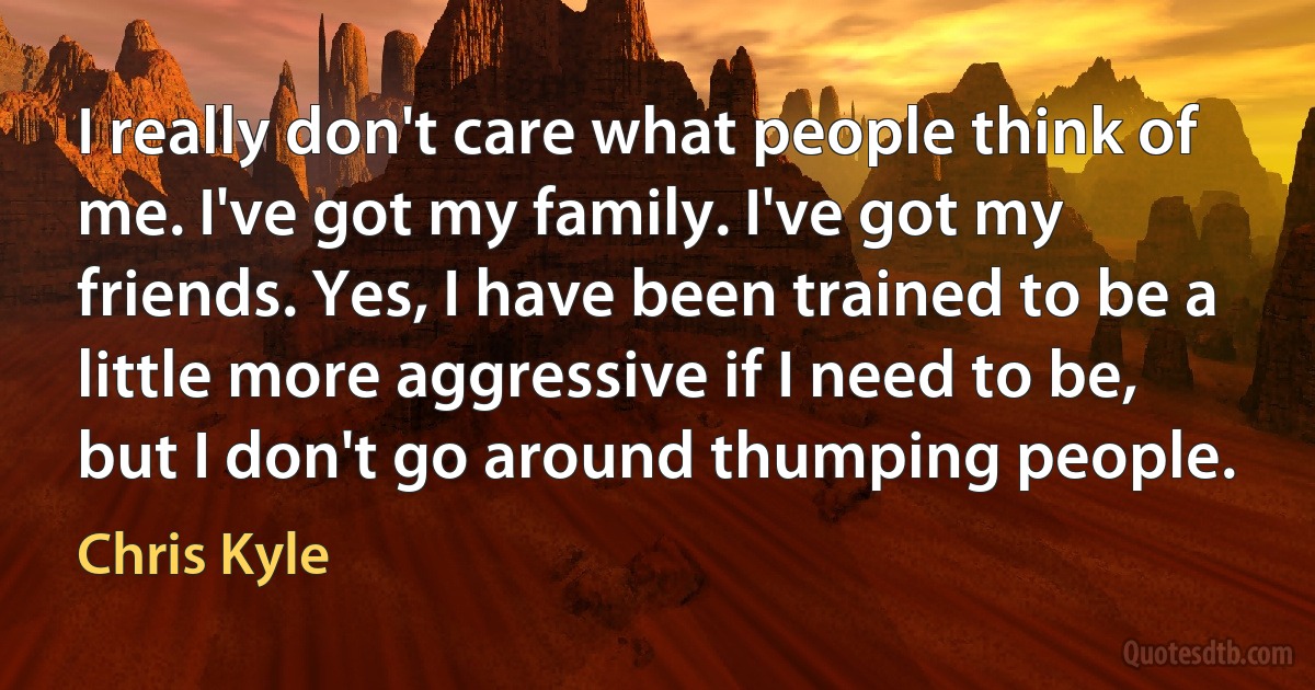 I really don't care what people think of me. I've got my family. I've got my friends. Yes, I have been trained to be a little more aggressive if I need to be, but I don't go around thumping people. (Chris Kyle)