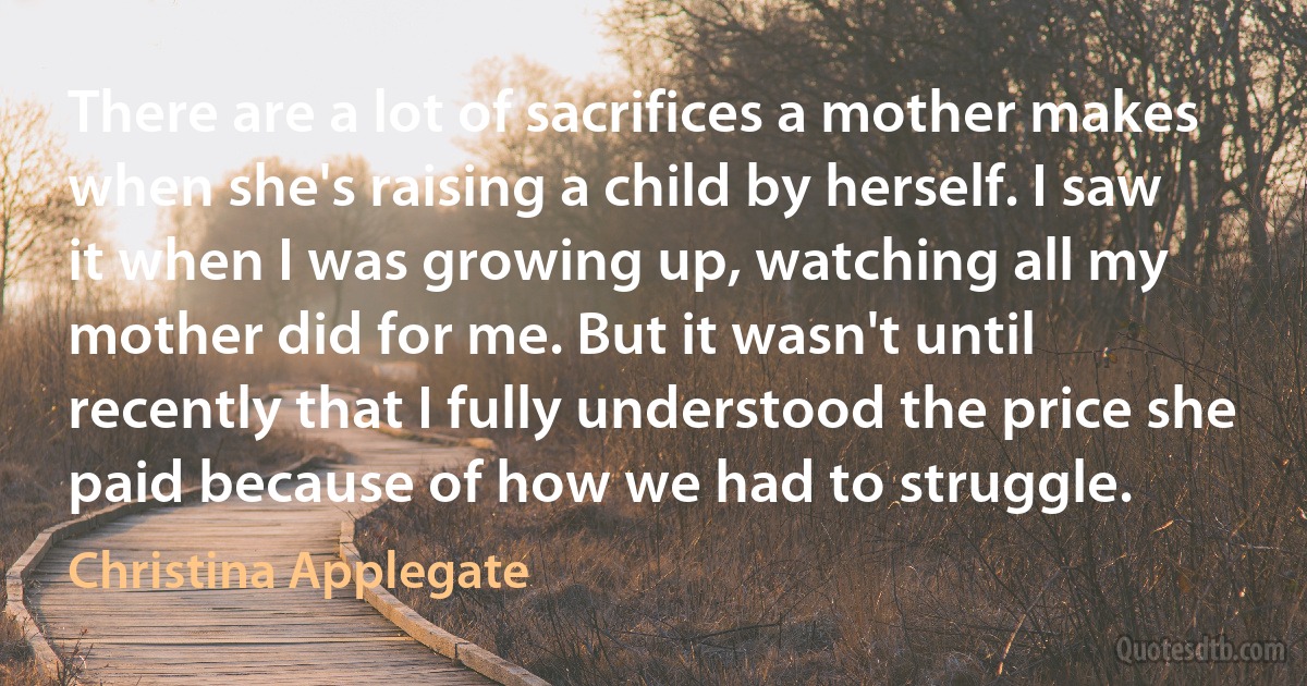 There are a lot of sacrifices a mother makes when she's raising a child by herself. I saw it when I was growing up, watching all my mother did for me. But it wasn't until recently that I fully understood the price she paid because of how we had to struggle. (Christina Applegate)