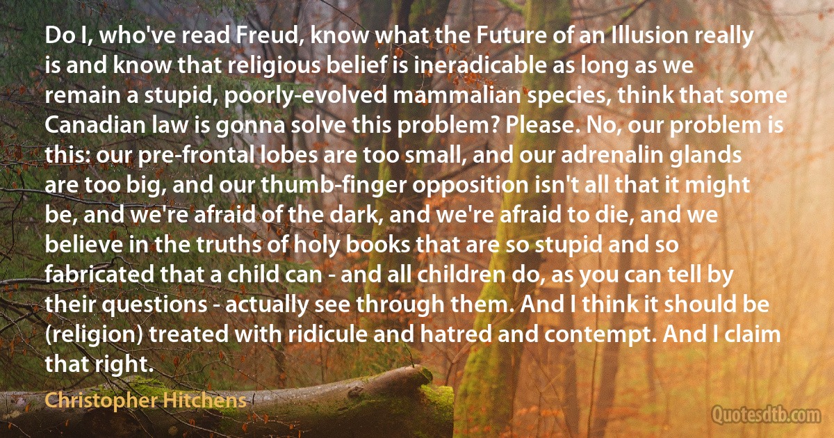 Do I, who've read Freud, know what the Future of an Illusion really is and know that religious belief is ineradicable as long as we remain a stupid, poorly-evolved mammalian species, think that some Canadian law is gonna solve this problem? Please. No, our problem is this: our pre-frontal lobes are too small, and our adrenalin glands are too big, and our thumb-finger opposition isn't all that it might be, and we're afraid of the dark, and we're afraid to die, and we believe in the truths of holy books that are so stupid and so fabricated that a child can - and all children do, as you can tell by their questions - actually see through them. And I think it should be (religion) treated with ridicule and hatred and contempt. And I claim that right. (Christopher Hitchens)