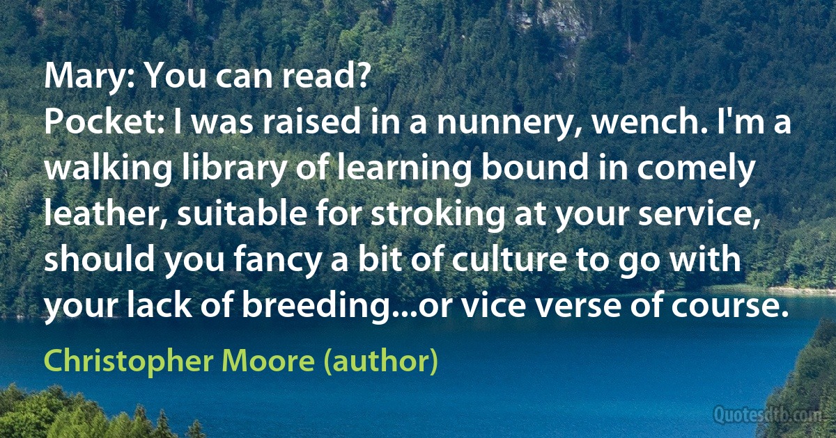 Mary: You can read?
Pocket: I was raised in a nunnery, wench. I'm a walking library of learning bound in comely leather, suitable for stroking at your service, should you fancy a bit of culture to go with your lack of breeding...or vice verse of course. (Christopher Moore (author))