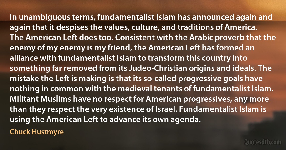 In unambiguous terms, fundamentalist Islam has announced again and again that it despises the values, culture, and traditions of America. The American Left does too. Consistent with the Arabic proverb that the enemy of my enemy is my friend, the American Left has formed an alliance with fundamentalist Islam to transform this country into something far removed from its Judeo-Christian origins and ideals. The mistake the Left is making is that its so-called progressive goals have nothing in common with the medieval tenants of fundamentalist Islam. Militant Muslims have no respect for American progressives, any more than they respect the very existence of Israel. Fundamentalist Islam is using the American Left to advance its own agenda. (Chuck Hustmyre)