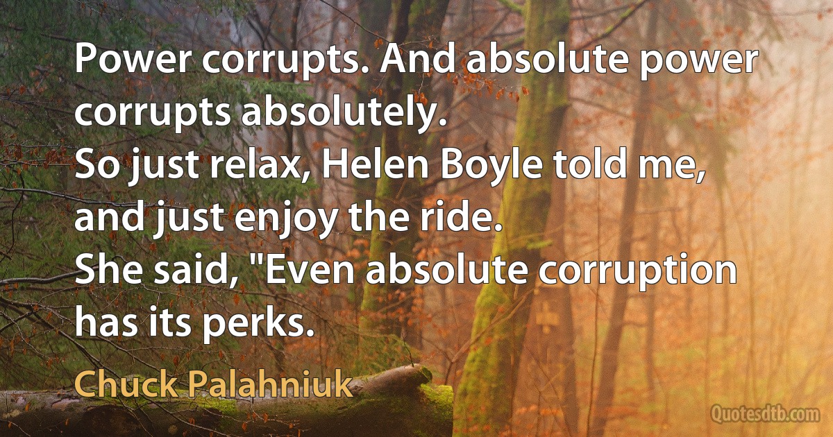 Power corrupts. And absolute power corrupts absolutely.
So just relax, Helen Boyle told me, and just enjoy the ride.
She said, "Even absolute corruption has its perks. (Chuck Palahniuk)