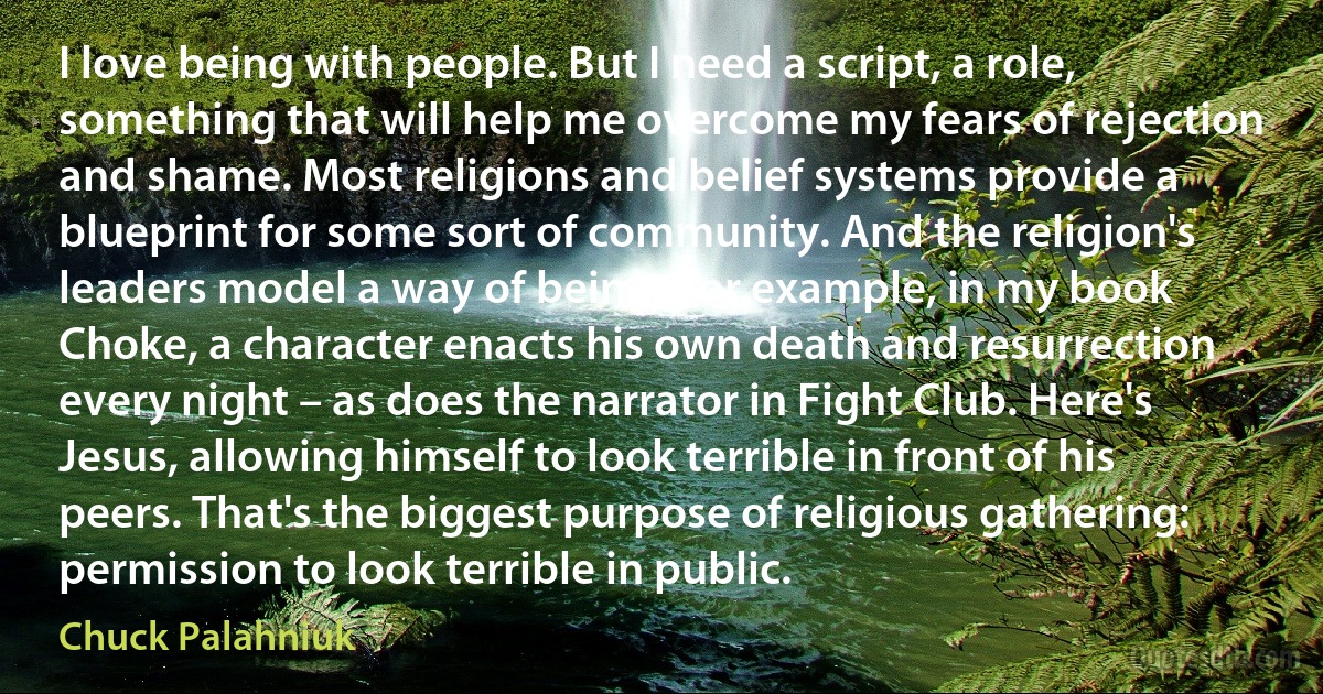 I love being with people. But I need a script, a role, something that will help me overcome my fears of rejection and shame. Most religions and belief systems provide a blueprint for some sort of community. And the religion's leaders model a way of being. For example, in my book Choke, a character enacts his own death and resurrection every night – as does the narrator in Fight Club. Here's Jesus, allowing himself to look terrible in front of his peers. That's the biggest purpose of religious gathering: permission to look terrible in public. (Chuck Palahniuk)