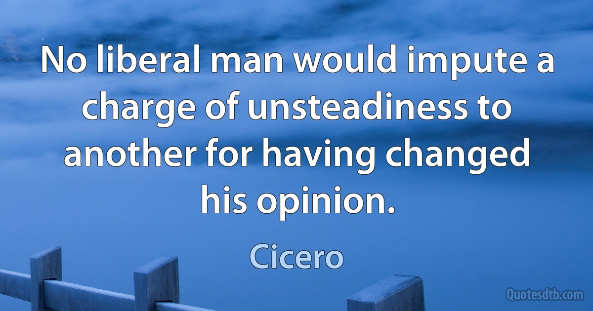 No liberal man would impute a charge of unsteadiness to another for having changed his opinion. (Cicero)