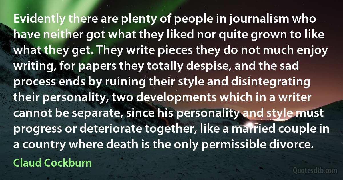 Evidently there are plenty of people in journalism who have neither got what they liked nor quite grown to like what they get. They write pieces they do not much enjoy writing, for papers they totally despise, and the sad process ends by ruining their style and disintegrating their personality, two developments which in a writer cannot be separate, since his personality and style must progress or deteriorate together, like a married couple in a country where death is the only permissible divorce. (Claud Cockburn)