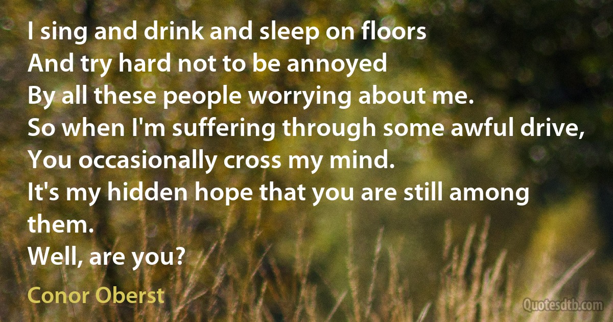 I sing and drink and sleep on floors
And try hard not to be annoyed
By all these people worrying about me.
So when I'm suffering through some awful drive,
You occasionally cross my mind.
It's my hidden hope that you are still among them.
Well, are you? (Conor Oberst)