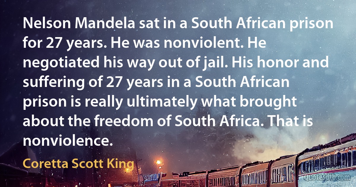 Nelson Mandela sat in a South African prison for 27 years. He was nonviolent. He negotiated his way out of jail. His honor and suffering of 27 years in a South African prison is really ultimately what brought about the freedom of South Africa. That is nonviolence. (Coretta Scott King)