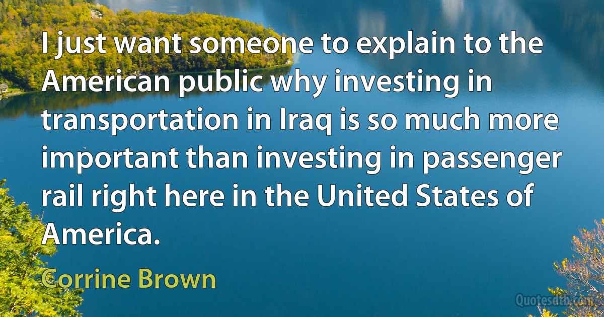 I just want someone to explain to the American public why investing in transportation in Iraq is so much more important than investing in passenger rail right here in the United States of America. (Corrine Brown)