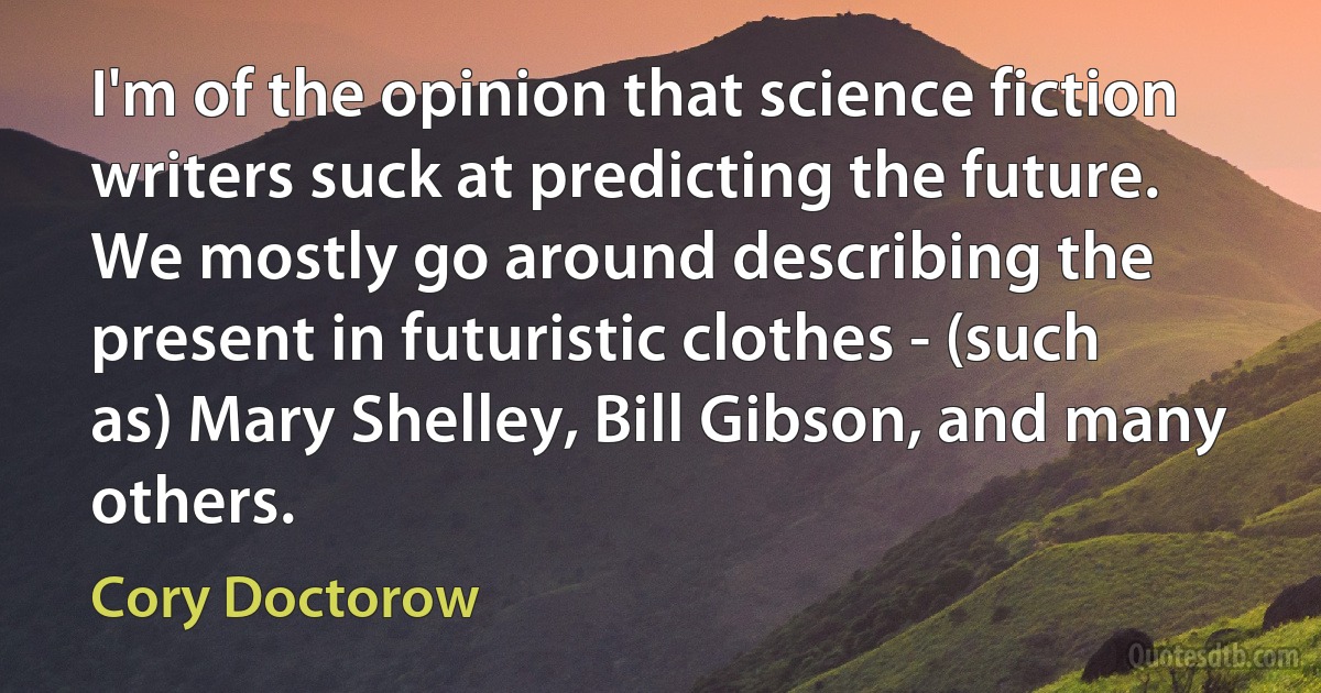 I'm of the opinion that science fiction writers suck at predicting the future. We mostly go around describing the present in futuristic clothes - (such as) Mary Shelley, Bill Gibson, and many others. (Cory Doctorow)