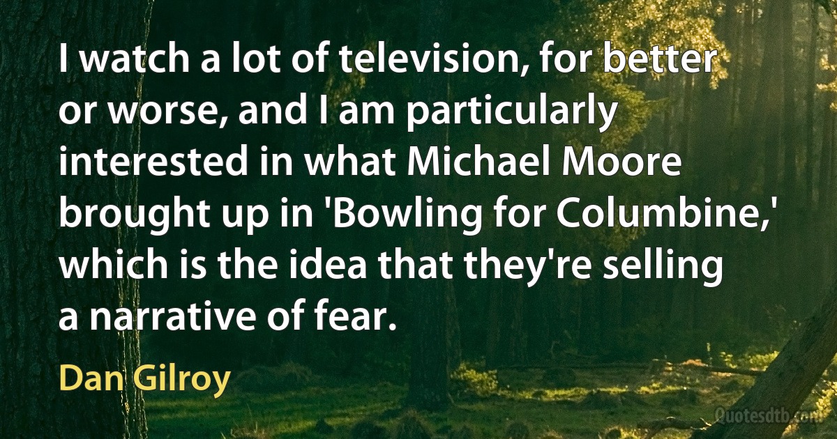 I watch a lot of television, for better or worse, and I am particularly interested in what Michael Moore brought up in 'Bowling for Columbine,' which is the idea that they're selling a narrative of fear. (Dan Gilroy)