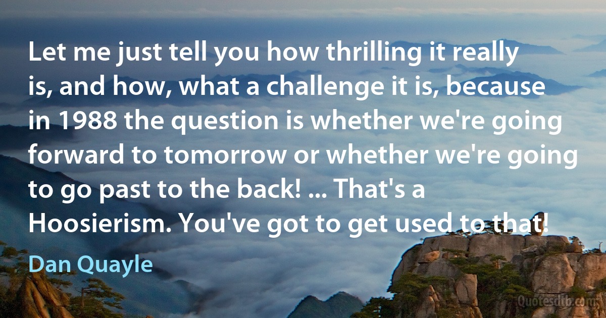 Let me just tell you how thrilling it really is, and how, what a challenge it is, because in 1988 the question is whether we're going forward to tomorrow or whether we're going to go past to the back! ... That's a Hoosierism. You've got to get used to that! (Dan Quayle)