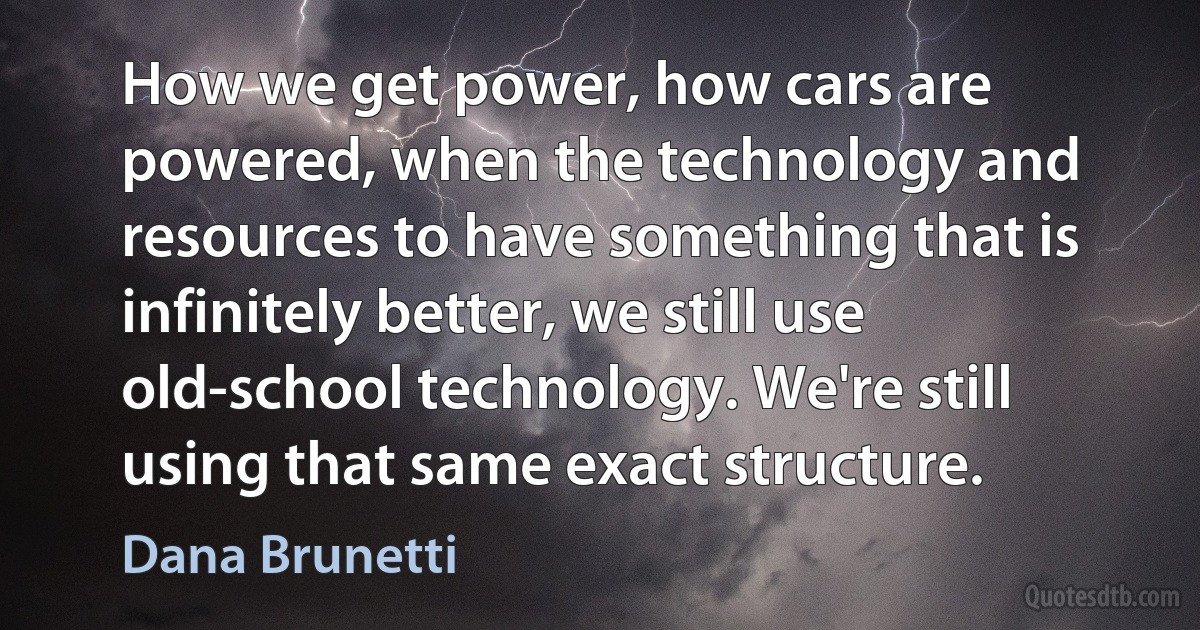 How we get power, how cars are powered, when the technology and resources to have something that is infinitely better, we still use old-school technology. We're still using that same exact structure. (Dana Brunetti)