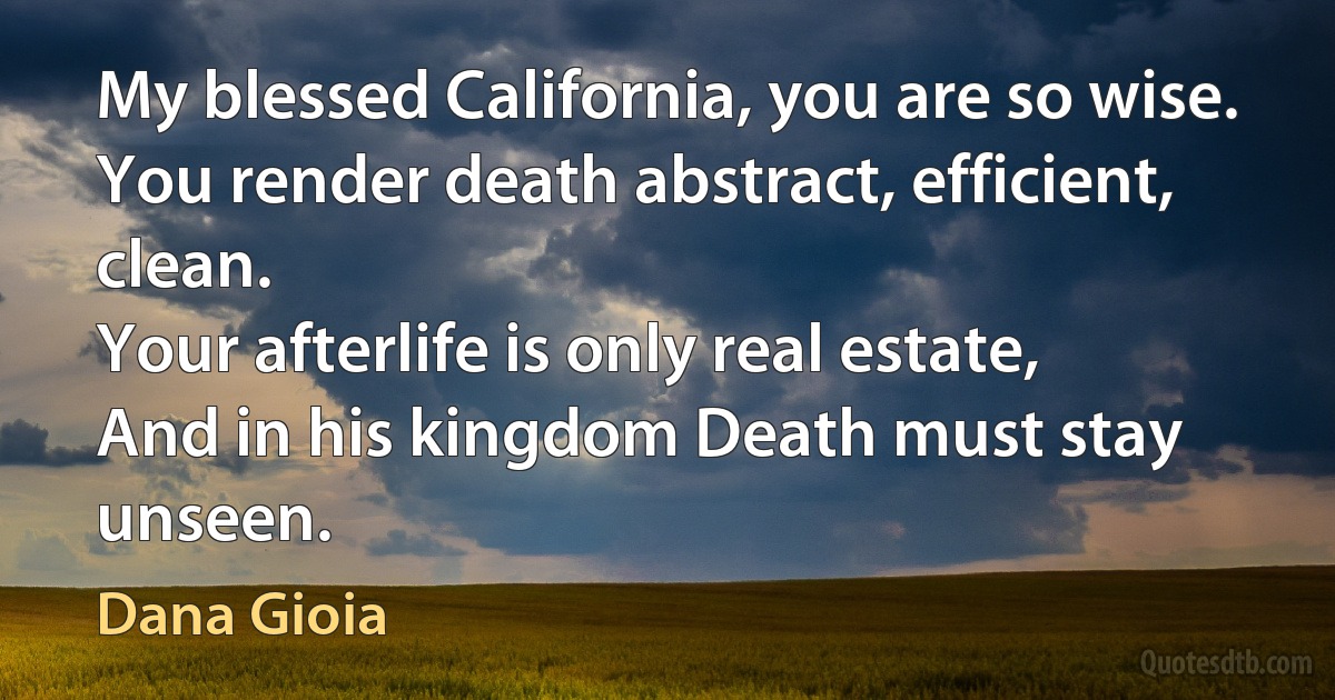 My blessed California, you are so wise.
You render death abstract, efficient, clean.
Your afterlife is only real estate,
And in his kingdom Death must stay unseen. (Dana Gioia)