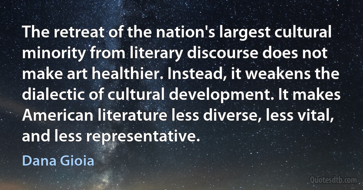 The retreat of the nation's largest cultural minority from literary discourse does not make art healthier. Instead, it weakens the dialectic of cultural development. It makes American literature less diverse, less vital, and less representative. (Dana Gioia)