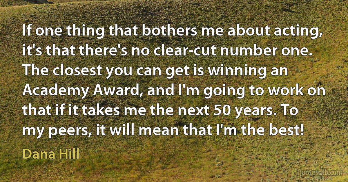 If one thing that bothers me about acting, it's that there's no clear-cut number one. The closest you can get is winning an Academy Award, and I'm going to work on that if it takes me the next 50 years. To my peers, it will mean that I'm the best! (Dana Hill)