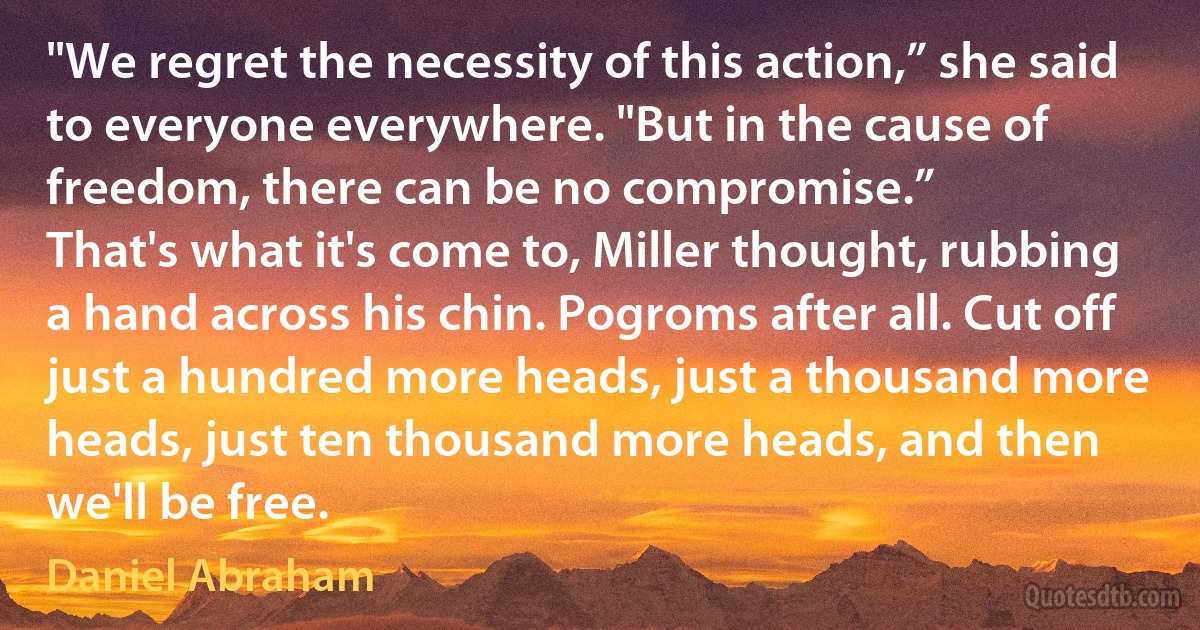 "We regret the necessity of this action,” she said to everyone everywhere. "But in the cause of freedom, there can be no compromise.”
That's what it's come to, Miller thought, rubbing a hand across his chin. Pogroms after all. Cut off just a hundred more heads, just a thousand more heads, just ten thousand more heads, and then we'll be free. (Daniel Abraham)