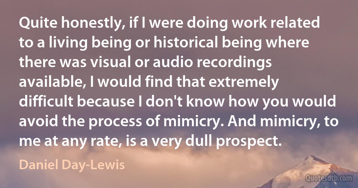 Quite honestly, if I were doing work related to a living being or historical being where there was visual or audio recordings available, I would find that extremely difficult because I don't know how you would avoid the process of mimicry. And mimicry, to me at any rate, is a very dull prospect. (Daniel Day-Lewis)