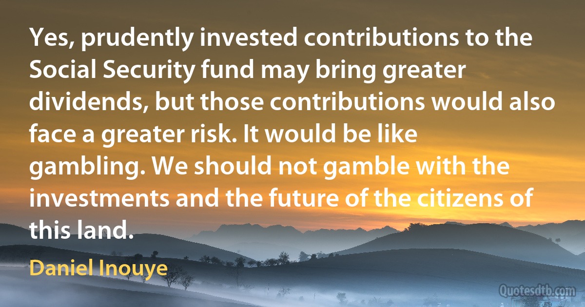 Yes, prudently invested contributions to the Social Security fund may bring greater dividends, but those contributions would also face a greater risk. It would be like gambling. We should not gamble with the investments and the future of the citizens of this land. (Daniel Inouye)