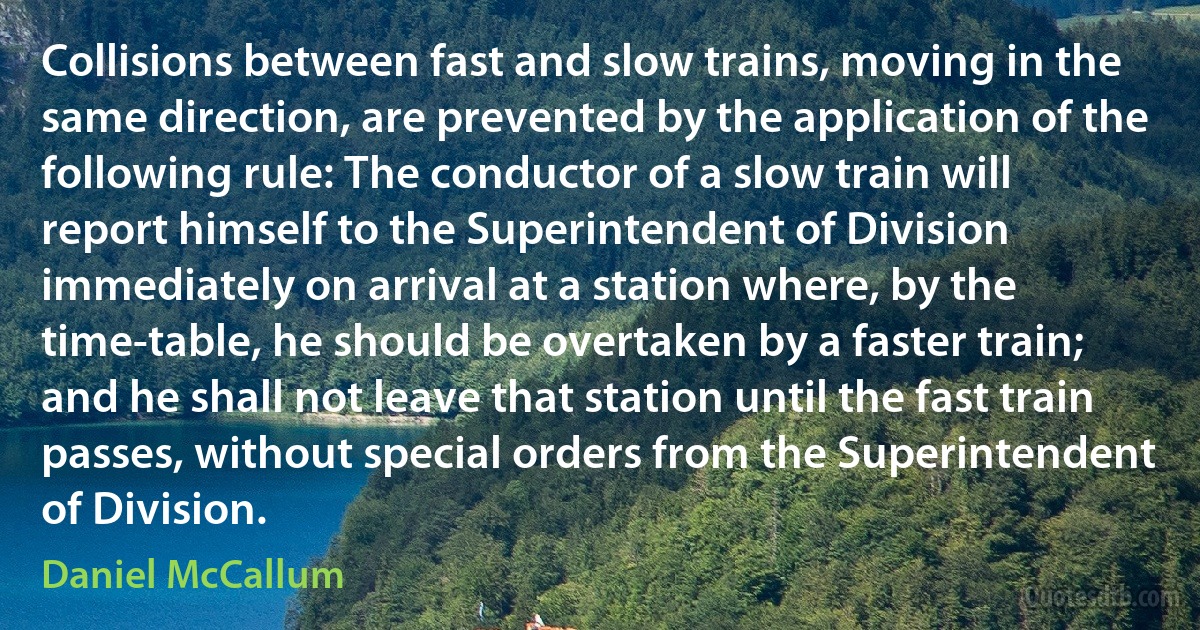 Collisions between fast and slow trains, moving in the same direction, are prevented by the application of the following rule: The conductor of a slow train will report himself to the Superintendent of Division immediately on arrival at a station where, by the time-table, he should be overtaken by a faster train; and he shall not leave that station until the fast train passes, without special orders from the Superintendent of Division. (Daniel McCallum)