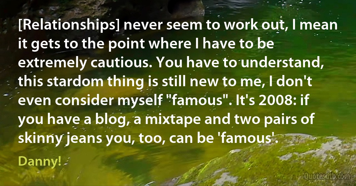 [Relationships] never seem to work out, I mean it gets to the point where I have to be extremely cautious. You have to understand, this stardom thing is still new to me, I don't even consider myself "famous". It's 2008: if you have a blog, a mixtape and two pairs of skinny jeans you, too, can be 'famous'. (Danny!)