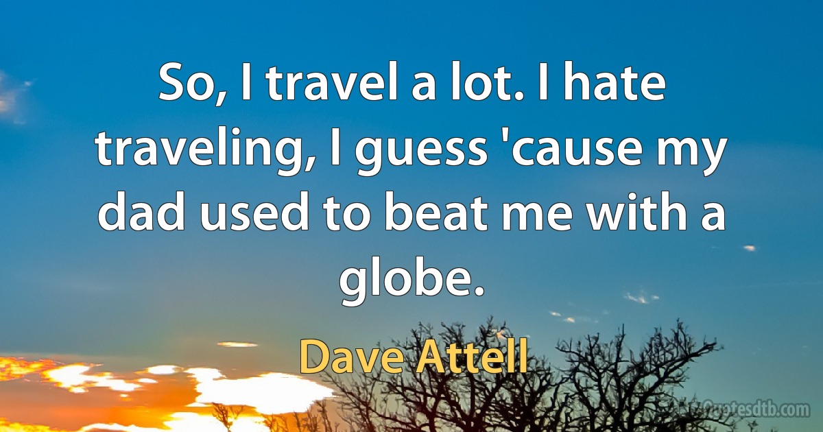 So, I travel a lot. I hate traveling, I guess 'cause my dad used to beat me with a globe. (Dave Attell)