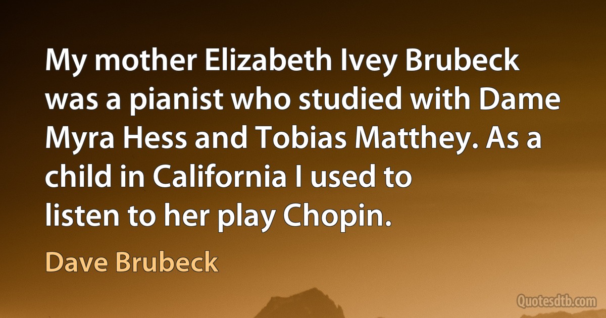 My mother Elizabeth Ivey Brubeck was a pianist who studied with Dame Myra Hess and Tobias Matthey. As a child in California I used to listen to her play Chopin. (Dave Brubeck)