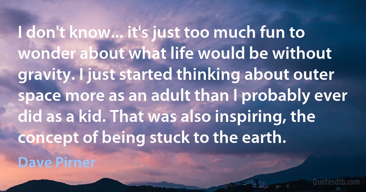 I don't know... it's just too much fun to wonder about what life would be without gravity. I just started thinking about outer space more as an adult than I probably ever did as a kid. That was also inspiring, the concept of being stuck to the earth. (Dave Pirner)