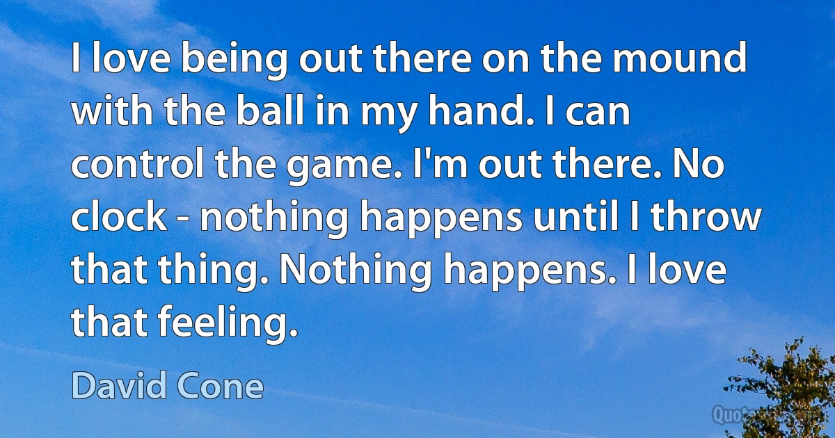 I love being out there on the mound with the ball in my hand. I can control the game. I'm out there. No clock - nothing happens until I throw that thing. Nothing happens. I love that feeling. (David Cone)