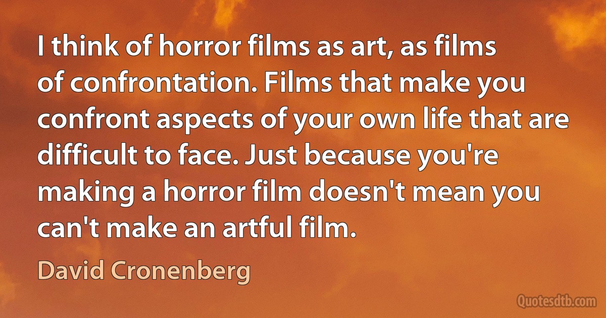 I think of horror films as art, as films of confrontation. Films that make you confront aspects of your own life that are difficult to face. Just because you're making a horror film doesn't mean you can't make an artful film. (David Cronenberg)