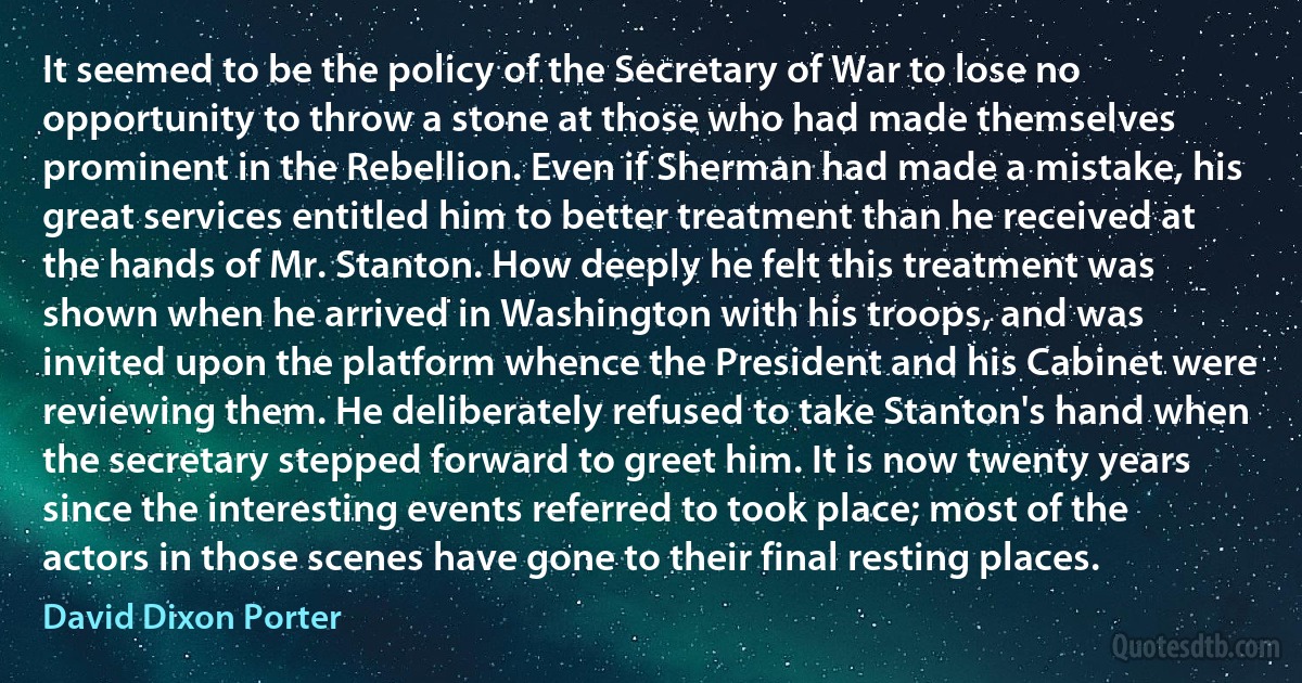 It seemed to be the policy of the Secretary of War to lose no opportunity to throw a stone at those who had made themselves prominent in the Rebellion. Even if Sherman had made a mistake, his great services entitled him to better treatment than he received at the hands of Mr. Stanton. How deeply he felt this treatment was shown when he arrived in Washington with his troops, and was invited upon the platform whence the President and his Cabinet were reviewing them. He deliberately refused to take Stanton's hand when the secretary stepped forward to greet him. It is now twenty years since the interesting events referred to took place; most of the actors in those scenes have gone to their final resting places. (David Dixon Porter)