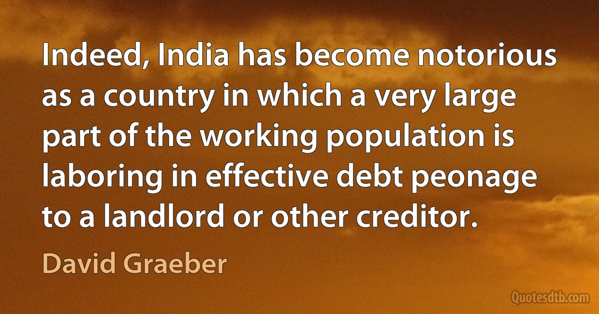 Indeed, India has become notorious as a country in which a very large part of the working population is laboring in effective debt peonage to a landlord or other creditor. (David Graeber)