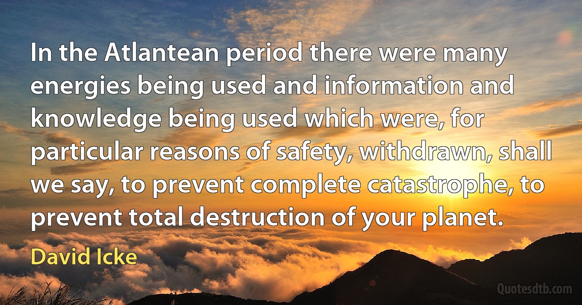 In the Atlantean period there were many energies being used and information and knowledge being used which were, for particular reasons of safety, withdrawn, shall we say, to prevent complete catastrophe, to prevent total destruction of your planet. (David Icke)