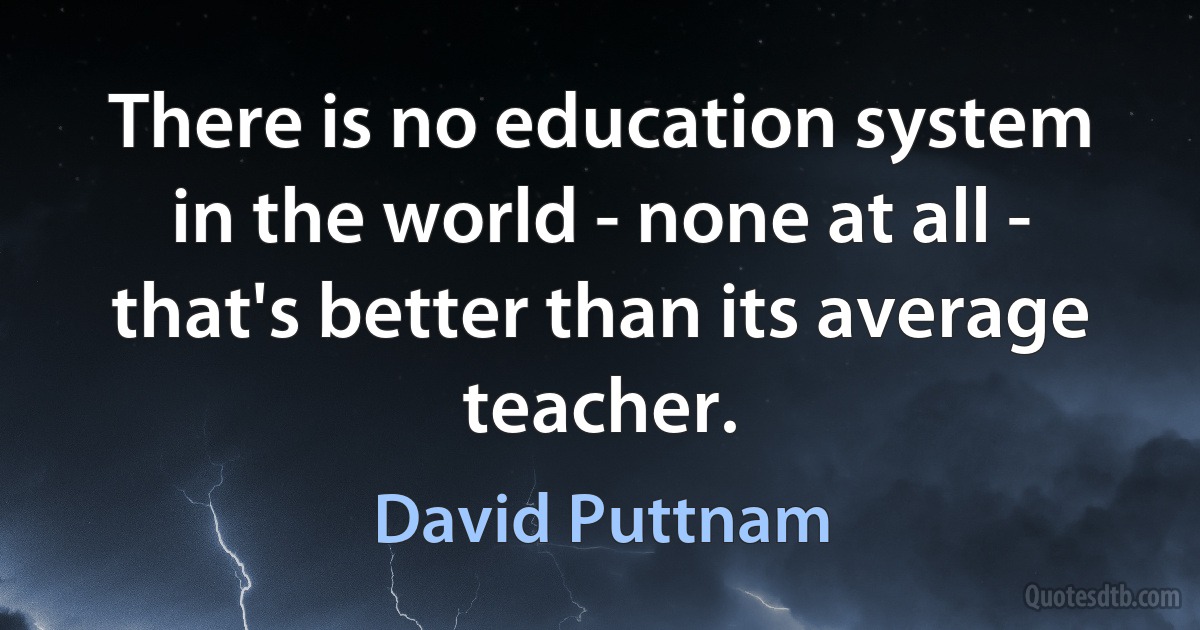 There is no education system in the world - none at all - that's better than its average teacher. (David Puttnam)