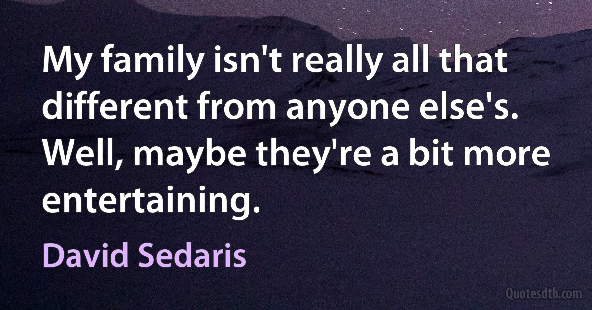 My family isn't really all that different from anyone else's. Well, maybe they're a bit more entertaining. (David Sedaris)