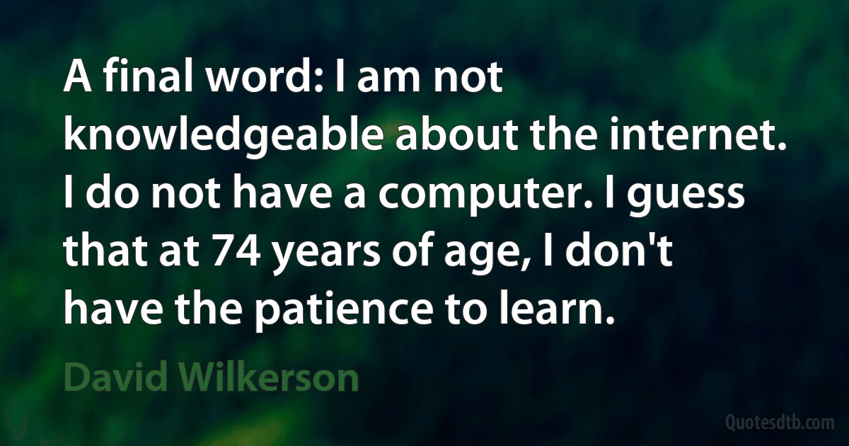 A final word: I am not knowledgeable about the internet. I do not have a computer. I guess that at 74 years of age, I don't have the patience to learn. (David Wilkerson)