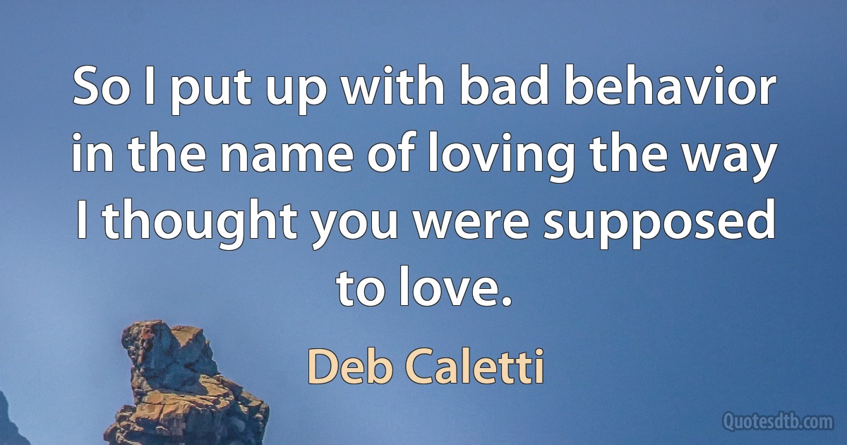 So I put up with bad behavior in the name of loving the way I thought you were supposed to love. (Deb Caletti)