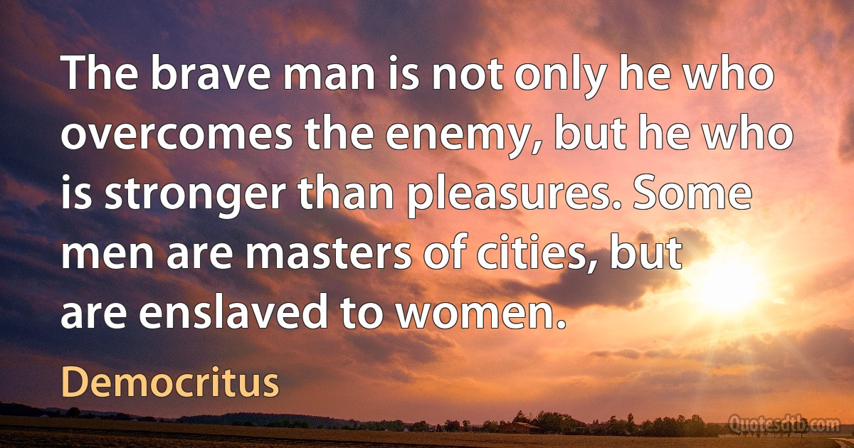 The brave man is not only he who overcomes the enemy, but he who is stronger than pleasures. Some men are masters of cities, but are enslaved to women. (Democritus)