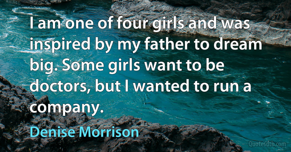 I am one of four girls and was inspired by my father to dream big. Some girls want to be doctors, but I wanted to run a company. (Denise Morrison)