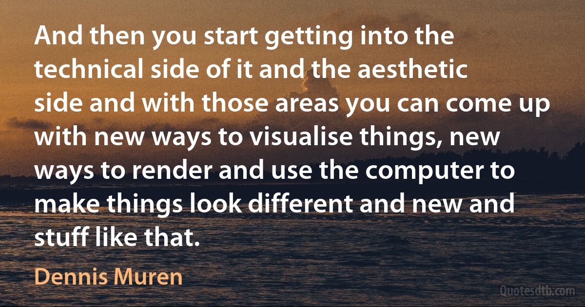 And then you start getting into the technical side of it and the aesthetic side and with those areas you can come up with new ways to visualise things, new ways to render and use the computer to make things look different and new and stuff like that. (Dennis Muren)