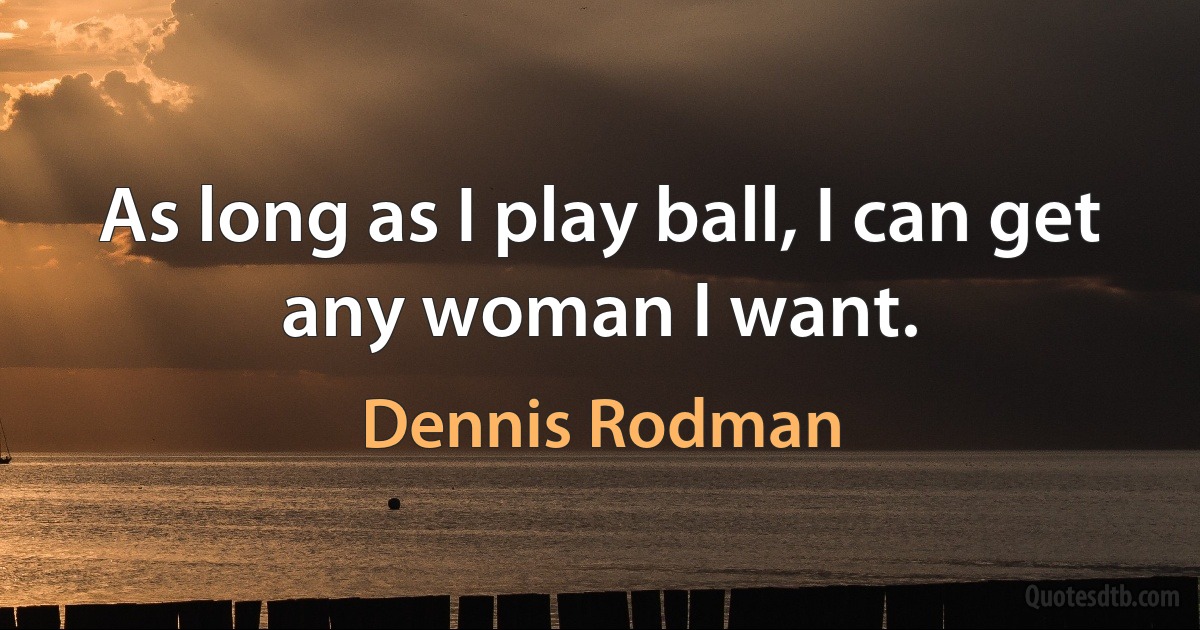 As long as I play ball, I can get any woman I want. (Dennis Rodman)