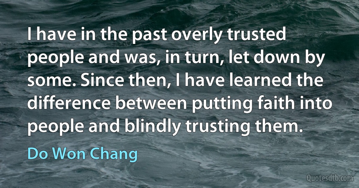 I have in the past overly trusted people and was, in turn, let down by some. Since then, I have learned the difference between putting faith into people and blindly trusting them. (Do Won Chang)