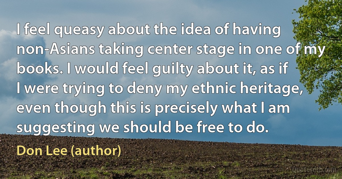 I feel queasy about the idea of having non-Asians taking center stage in one of my books. I would feel guilty about it, as if I were trying to deny my ethnic heritage, even though this is precisely what I am suggesting we should be free to do. (Don Lee (author))